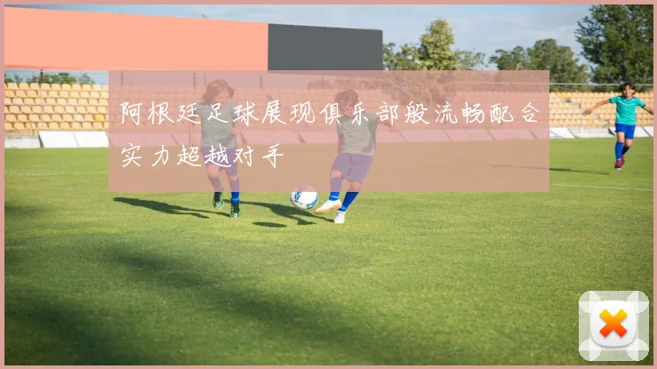 阿根廷足球展现俱乐部般流畅配合实力超越对手