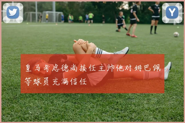 皇马考虑德尚接任主帅他对姆巴佩等球员充满信任