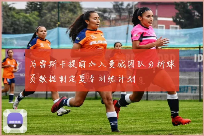 马雷斯卡提前加入曼城团队分析球员数据制定夏季训练计划