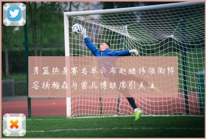 男篮热身赛名单公布赵继伟领衔阵容杨瀚森与曾凡博缺席引关注