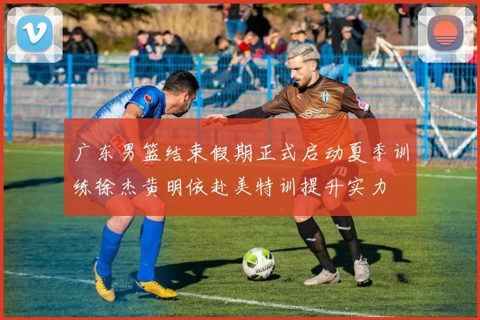 广东男篮结束假期正式启动夏季训练徐杰黄明依赴美特训提升实力