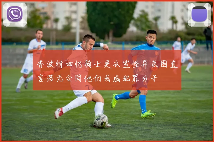 香波特回忆骑士更衣室怪异氛围直言若无合同他们或成犯罪分子