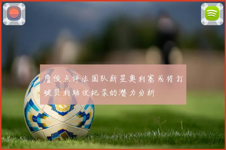 詹俊点评法国队新星奥利塞或将打破贝利助攻纪录的潜力分析