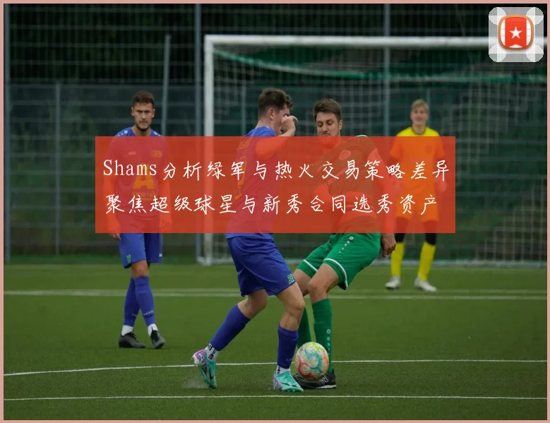 Shams分析绿军与热火交易策略差异聚焦超级球星与新秀合同选秀资产