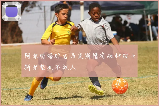 阿尔特塔对吉马良斯情有独钟纽卡斯尔坚决不放人