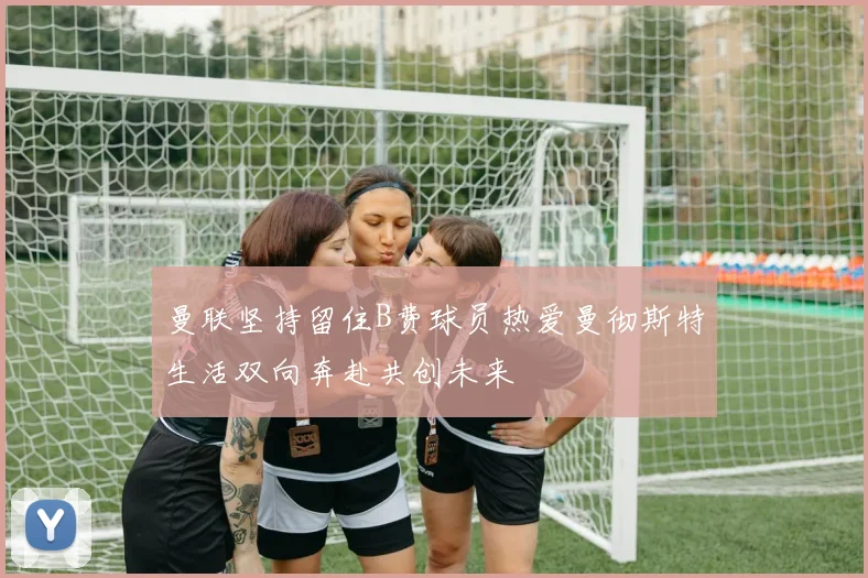 曼联坚持留住B费球员热爱曼彻斯特生活双向奔赴共创未来