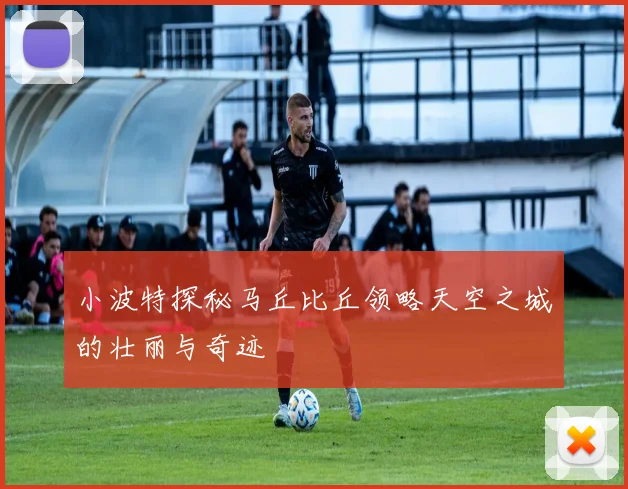 小波特探秘马丘比丘领略天空之城的壮丽与奇迹