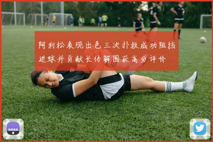 阿利松表现出色三次扑救成功阻挡进球并贡献长传解围获高分评价