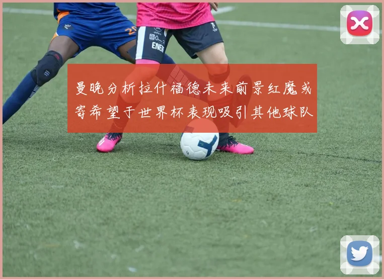 曼晚分析拉什福德未来前景红魔或寄希望于世界杯表现吸引其他球队